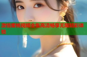激情蜜桃视频全集高清畅享无限精彩体验