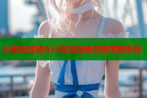水蜜桃视频A片高清流畅无限观看体验