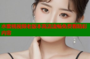 水蜜桃视频老版本高清流畅免费看精彩内容
