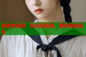 精蜜桃视频：精选短视频，随时随地娱乐