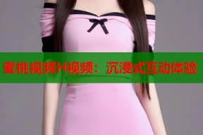 蜜桃视频H视频：沉浸式互动体验