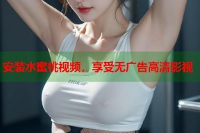 安装水蜜桃视频，享受无广告高清影视