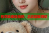 极早脆蜜桃视频：品尝甜蜜瞬间