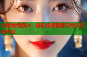 水蜜桃视频at：精彩视频推荐与社交互动平台