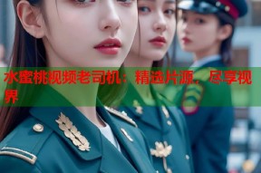 水蜜桃视频老司机：精选片源，尽享视界