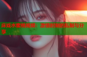 床戏水蜜桃视频：激情时刻的私制与分享
