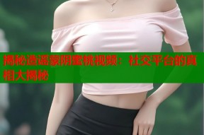 揭秘造谣蒙阴蜜桃视频：社交平台的真相大揭秘