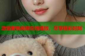 激情蜜桃视频在线播放，尽享精彩时刻