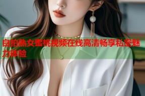 自拍熟女蜜桃视频在线高清畅享私密魅力体验