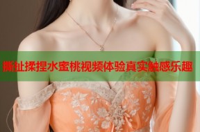 撕扯揉捏水蜜桃视频体验真实触感乐趣