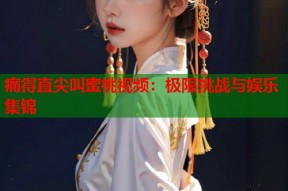 痛得直尖叫蜜桃视频：极限挑战与娱乐集锦