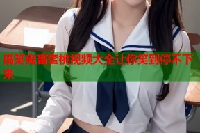 搞笑鬼畜蜜桃视频大全让你笑到停不下来