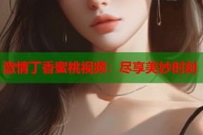 激情丁香蜜桃视频：尽享美妙时刻