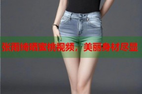 张雨绮晒蜜桃视频，美丽身材尽显