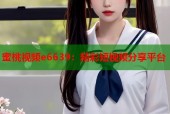 蜜桃视频e6639：精彩短视频分享平台