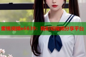 蜜桃视频e6639：精彩短视频分享平台