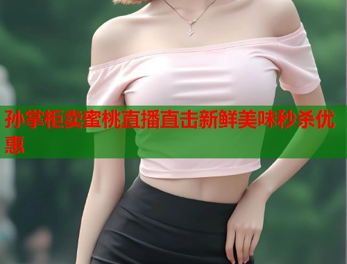 孙掌柜卖蜜桃直播直击新鲜美味秒杀优惠  第1张