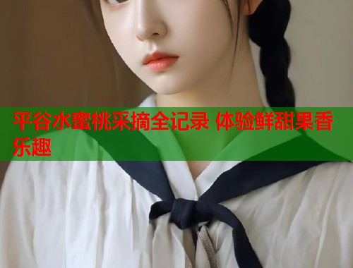平谷水蜜桃采摘全记录 体验鲜甜果香乐趣  第2张