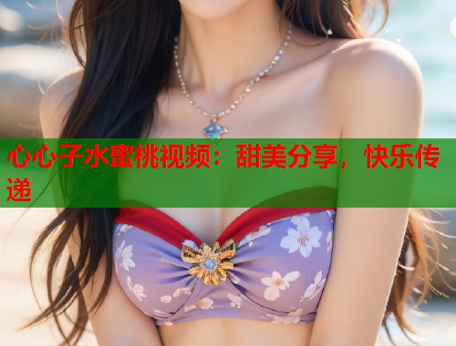 心心子水蜜桃视频：甜美分享，快乐传递  第1张