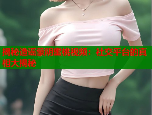 揭秘造谣蒙阴蜜桃视频：社交平台的真相大揭秘  第1张
