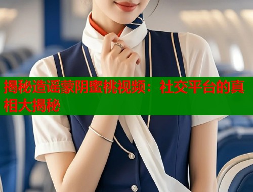 揭秘造谣蒙阴蜜桃视频：社交平台的真相大揭秘  第2张