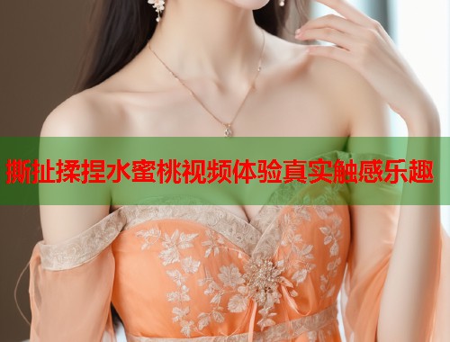 撕扯揉捏水蜜桃视频体验真实触感乐趣  第1张