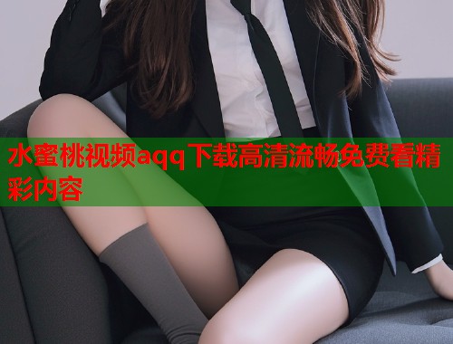 水蜜桃视频aqq下载高清流畅免费看精彩内容  第1张