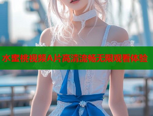 水蜜桃视频A片高清流畅无限观看体验  第1张