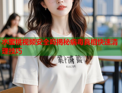 水蜜桃视频安全吗揭秘病毒真相快速清理技巧  第1张