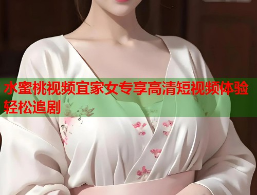 水蜜桃视频宜家女专享高清短视频体验轻松追剧  第1张