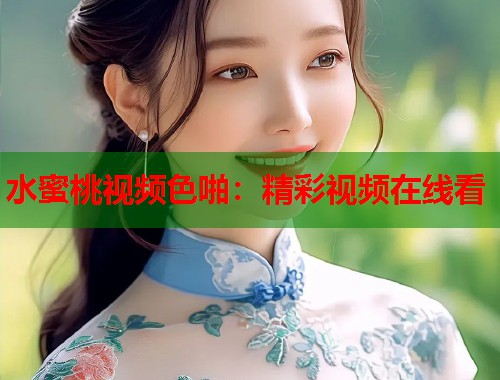 水蜜桃视频色啪：精彩视频在线看  第1张