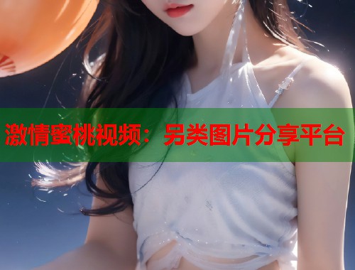 激情蜜桃视频：另类图片分享平台  第1张