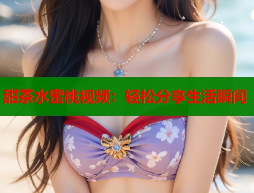 甜茶水蜜桃视频：轻松分享生活瞬间  第2张