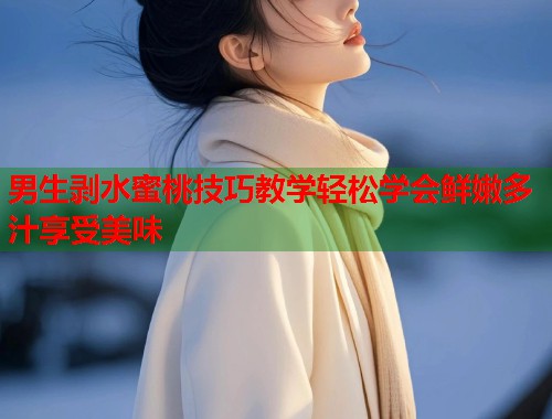 男生剥水蜜桃技巧教学轻松学会鲜嫩多汁享受美味  第1张